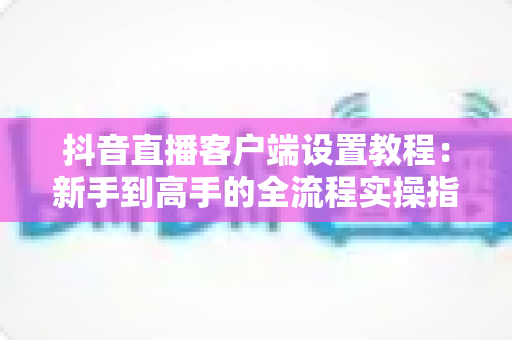 抖音直播客户端设置教程:新手到高手的全流程实操指南,助你快速开启高质量直播之旅 抖音直播客户端设置教程:新手到高手的全流程实操指南,助你快速开启高质量直播之旅