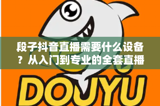 段子抖音直播需要什么设备?从入门到专业的全套直播装备选购指南 段子抖音直播需要什么设备?从入门到专业的全套直播装备选购指南