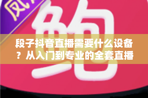 段子抖音直播需要什么设备?从入门到专业的全套直播装备选购指南 段子抖音直播需要什么设备?从入门到专业的全套直播装备选购指南