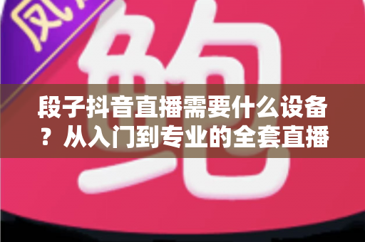 段子抖音直播需要什么设备?从入门到专业的全套直播装备选购指南 段子抖音直播需要什么设备?从入门到专业的全套直播装备选购指南