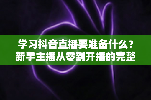 学习抖音直播要准备什么?新手主播从零到开播的完整准备清单与实战指南 学习抖音直播要准备什么?新手主播从零到开播的完整准备清单与实战指南