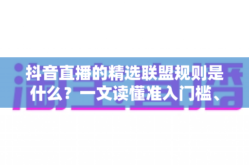 抖音直播的精选联盟规则是什么?一文读懂准入门槛、佣金结算与违规处罚全解析 抖音直播的精选联盟规则是什么?一文读懂准入门槛、佣金结算与违规处罚全解析