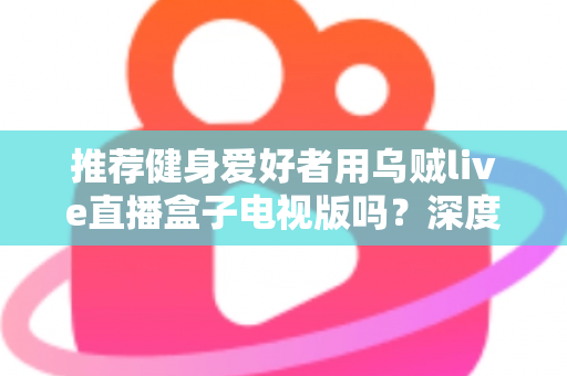 推荐健身爱好者用乌贼live直播盒子电视版吗？深度解析居家健身大屏观影体验与选购指南