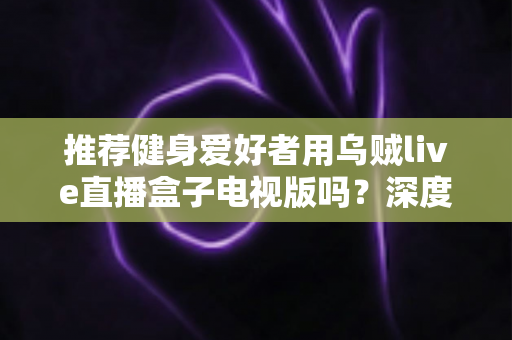 推荐健身爱好者用乌贼live直播盒子电视版吗？深度解析居家健身大屏观影体验与选购指南