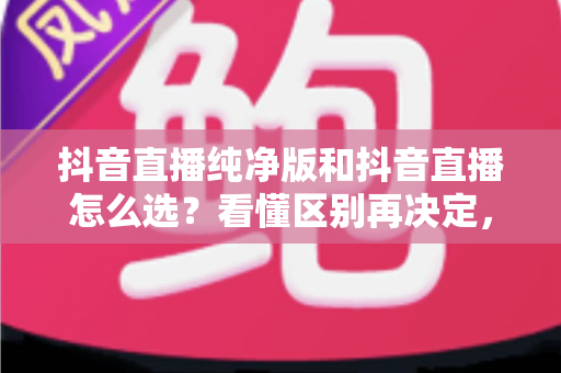 抖音直播纯净版和抖音直播怎么选？看懂区别再决定，选对版本体验翻倍