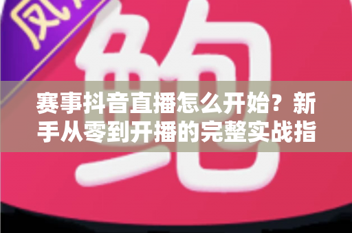 赛事抖音直播怎么开始?新手从零到开播的完整实战指南 赛事抖音直播怎么开始?新手从零到开播的完整实战指南