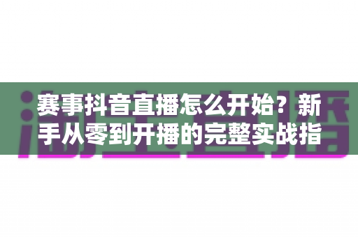 赛事抖音直播怎么开始?新手从零到开播的完整实战指南 赛事抖音直播怎么开始?新手从零到开播的完整实战指南