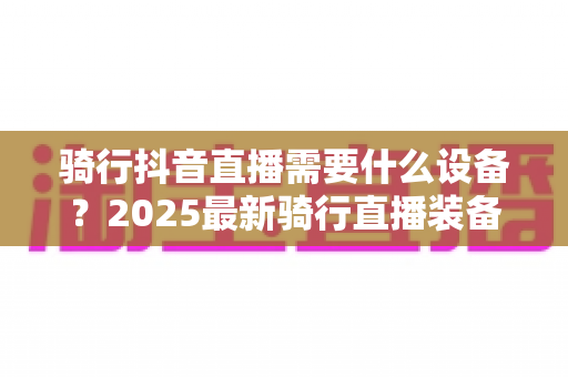 骑行抖音直播需要什么设备?2025最新骑行直播装备全攻略,新手必看完整清单 骑行抖音直播需要什么设备?2025最新骑行直播装备全攻略,新手必看完整清单