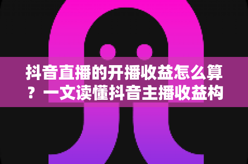 抖音直播的开播收益怎么算?一文读懂抖音主播收益构成与计算规则 抖音直播的开播收益怎么算?一文读懂抖音主播收益构成与计算规则