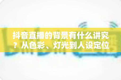 抖音直播的背景有什么讲究？从色彩、灯光到人设定位的直播间背景搭建全攻略，帮你的直播间赢在第一眼