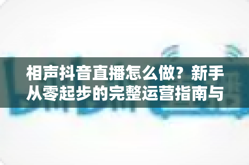 相声抖音直播怎么做？新手从零起步的完整运营指南与实战技巧
