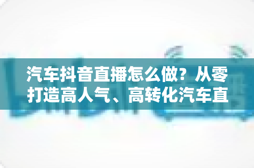 汽车抖音直播怎么做？从零打造高人气、高转化汽车直播间的完整实战攻略