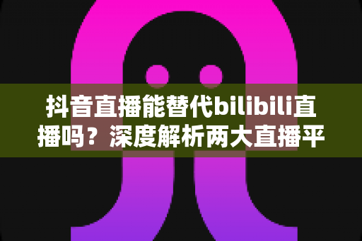 抖音直播能替代bilibili直播吗?深度解析两大直播平台的竞争格局与未来趋势 抖音直播能替代bilibili直播吗?深度解析两大直播平台的竞争格局与未来趋势