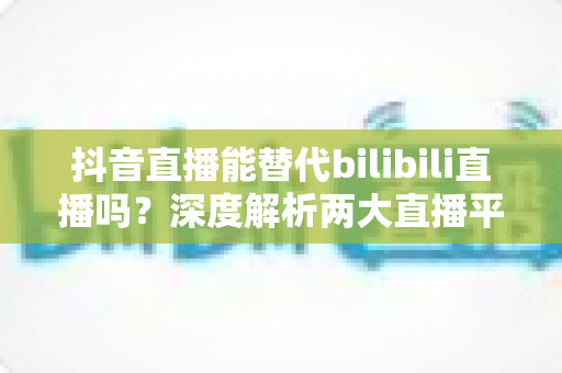 抖音直播能替代bilibili直播吗?深度解析两大直播平台的竞争格局与未来趋势 抖音直播能替代bilibili直播吗?深度解析两大直播平台的竞争格局与未来趋势
