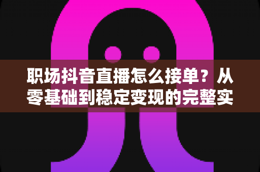 职场抖音直播怎么接单?从零基础到稳定变现的完整实战指南 职场抖音直播怎么接单?从零基础到稳定变现的完整实战指南