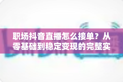 职场抖音直播怎么接单?从零基础到稳定变现的完整实战指南 职场抖音直播怎么接单?从零基础到稳定变现的完整实战指南