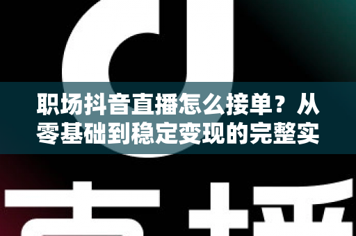 职场抖音直播怎么接单?从零基础到稳定变现的完整实战指南 职场抖音直播怎么接单?从零基础到稳定变现的完整实战指南
