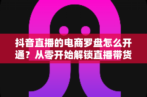 抖音直播的电商罗盘怎么开通?从零开始解锁直播带货数据分析全攻略 抖音直播的电商罗盘怎么开通?从零开始解锁直播带货数据分析全攻略