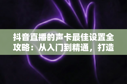 抖音直播的声卡最佳设置全攻略:从入门到精通,打造专业级直播音质的实用指南 抖音直播的声卡最佳设置全攻略:从入门到精通,打造专业级直播音质的实用指南