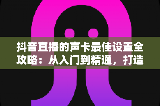 抖音直播的声卡最佳设置全攻略:从入门到精通,打造专业级直播音质的实用指南 抖音直播的声卡最佳设置全攻略:从入门到精通,打造专业级直播音质的实用指南