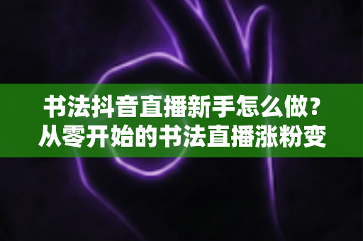 书法抖音直播新手怎么做?从零开始的书法直播涨粉变现全攻略 书法抖音直播新手怎么做?从零开始的书法直播涨粉变现全攻略