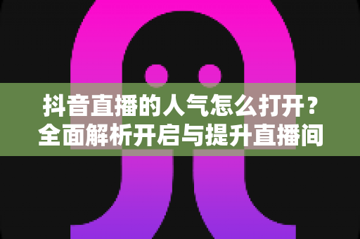 抖音直播的人气怎么打开?全面解析开启与提升直播间人气的实用指南 抖音直播的人气怎么打开?全面解析开启与提升直播间人气的实用指南