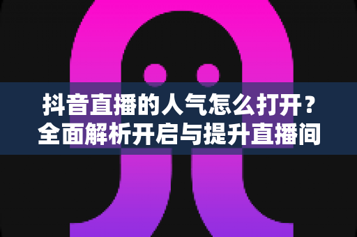 抖音直播的人气怎么打开?全面解析开启与提升直播间人气的实用指南 抖音直播的人气怎么打开?全面解析开启与提升直播间人气的实用指南