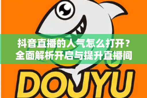 抖音直播的人气怎么打开?全面解析开启与提升直播间人气的实用指南 抖音直播的人气怎么打开?全面解析开启与提升直播间人气的实用指南