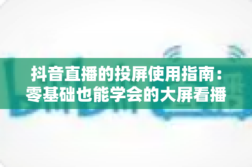 抖音直播的投屏使用指南：零基础也能学会的大屏看播全攻略，手把手教你畅享沉浸式直播体验