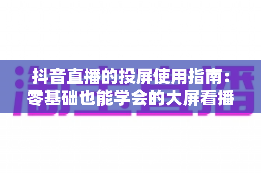 抖音直播的投屏使用指南：零基础也能学会的大屏看播全攻略，手把手教你畅享沉浸式直播体验