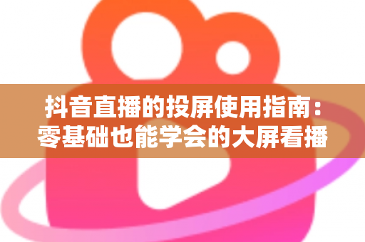 抖音直播的投屏使用指南：零基础也能学会的大屏看播全攻略，手把手教你畅享沉浸式直播体验