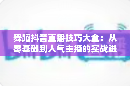 舞蹈抖音直播技巧大全：从零基础到人气主播的实战进阶指南