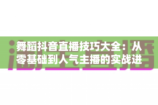 舞蹈抖音直播技巧大全：从零基础到人气主播的实战进阶指南