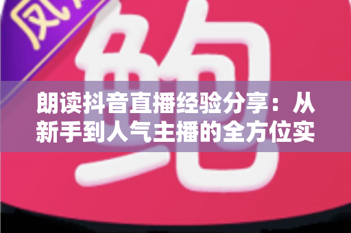 朗读抖音直播经验分享：从新手到人气主播的全方位实战指南