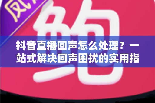 抖音直播回声怎么处理?一站式解决回声困扰的实用指南与优化技巧 抖音直播回声怎么处理?一站式解决回声困扰的实用指南与优化技巧