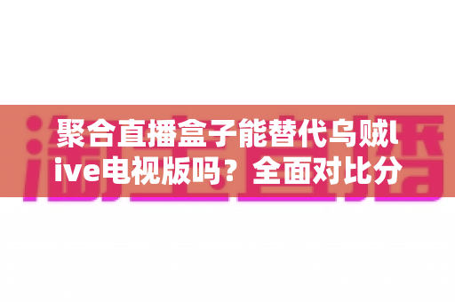 聚合直播盒子能替代乌贼live电视版吗?全面对比分析与选购指南帮你找到答案 聚合直播盒子能替代乌贼live电视版吗?全面对比分析与选购指南帮你找到答案