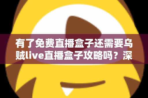 有了免费直播盒子还需要乌贼live直播盒子攻略吗?深度解析助你做出明智选择 有了免费直播盒子还需要乌贼live直播盒子攻略吗?深度解析助你做出明智选择