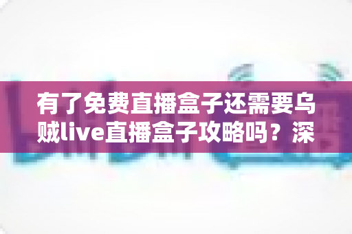 有了免费直播盒子还需要乌贼live直播盒子攻略吗？深度解析助你做出明智选择