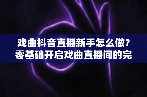 戏曲抖音直播新手怎么做？零基础开启戏曲直播间的完整实战指南