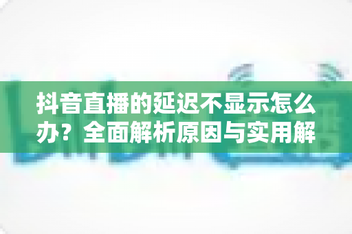 抖音直播的延迟不显示怎么办?全面解析原因与实用解决方法 抖音直播的延迟不显示怎么办?全面解析原因与实用解决方法