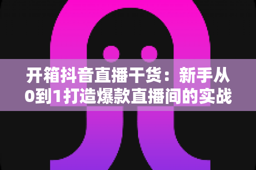开箱抖音直播干货:新手从0到1打造爆款直播间的实战指南 开箱抖音直播干货:新手从0到1打造爆款直播间的实战指南