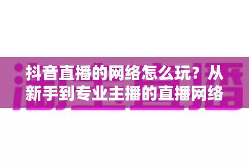 抖音直播的网络怎么玩?从新手到专业主播的直播网络设置与优化全攻略 抖音直播的网络怎么玩?从新手到专业主播的直播网络设置与优化全攻略