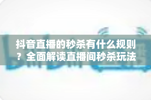 抖音直播的秒杀有什么规则?全面解读直播间秒杀玩法、商家义务与消费者避坑指南 抖音直播的秒杀有什么规则?全面解读直播间秒杀玩法、商家义务与消费者避坑指南
