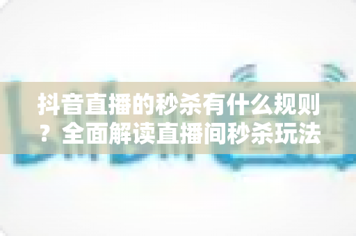 抖音直播的秒杀有什么规则?全面解读直播间秒杀玩法、商家义务与消费者避坑指南 抖音直播的秒杀有什么规则?全面解读直播间秒杀玩法、商家义务与消费者避坑指南