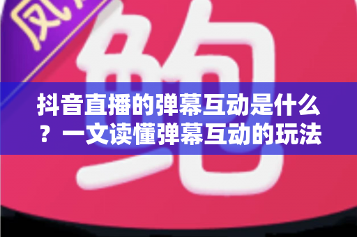 抖音直播的弹幕互动是什么?一文读懂弹幕互动的玩法、作用与实战技巧 抖音直播的弹幕互动是什么?一文读懂弹幕互动的玩法、作用与实战技巧