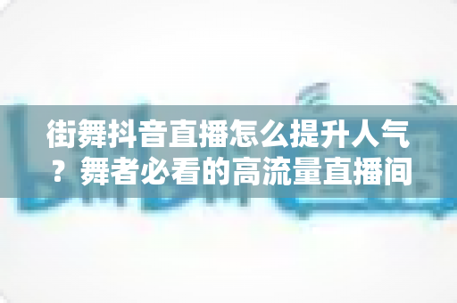 街舞抖音直播怎么提升人气？舞者必看的高流量直播间运营全攻略