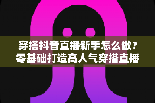 穿搭抖音直播新手怎么做?零基础打造高人气穿搭直播间的完整实战指南 穿搭抖音直播新手怎么做?零基础打造高人气穿搭直播间的完整实战指南