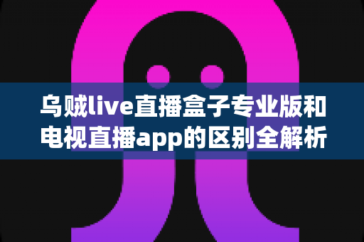 乌贼live直播盒子专业版和电视直播app的区别全解析:一文看懂设备与软件之争,帮你选对最佳观看方案 乌贼live直播盒子专业版和电视直播app的区别全解析:一文看懂设备与软件之争,帮你选对最佳观看方案