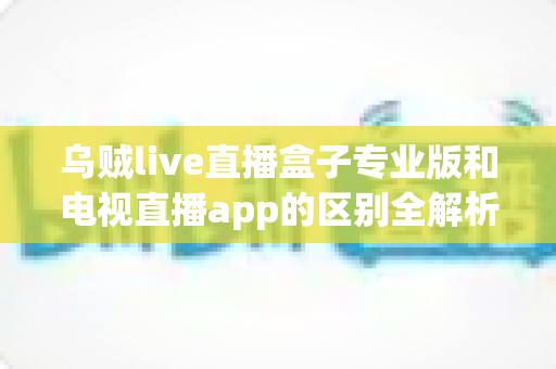 乌贼live直播盒子专业版和电视直播app的区别全解析：一文看懂设备与软件之争，帮你选对最佳观看方案
