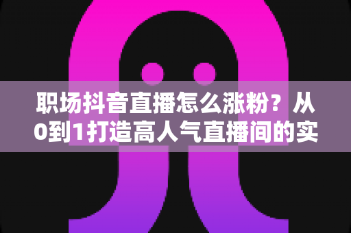 职场抖音直播怎么涨粉?从0到1打造高人气直播间的实战涨粉攻略 职场抖音直播怎么涨粉?从0到1打造高人气直播间的实战涨粉攻略
